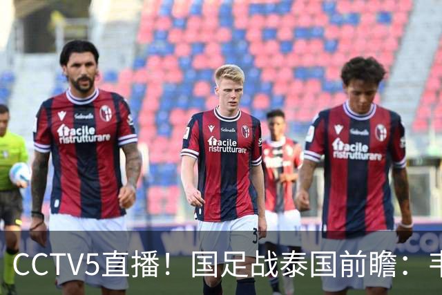 CCTV5直播！国足战泰国前瞻：韦7张9再联手，拜合拉木挑重担