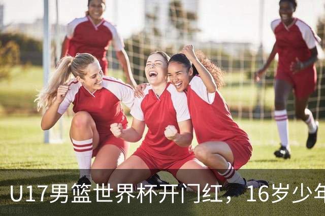 U17男篮世界杯开门红，16岁少年比肩王俊杰？下场将迎欧洲劲旅大考